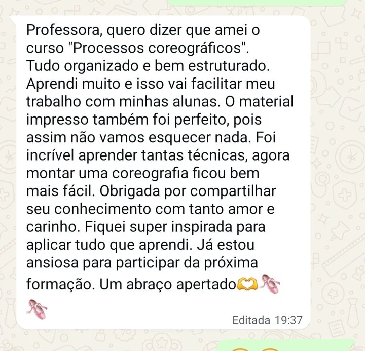 Mensagem de professora: Professora, quero dizer que amei o curso Processos coreográficos. Tudo organizado e bem estruturado. Aprendi muito e isso vai facilitar meu trabalho com minhas alunas. O material impresso também foi perfeito. Foi incrível aprender tantas técnicas, agora montar uma coreografia ficou bem mais fácil.