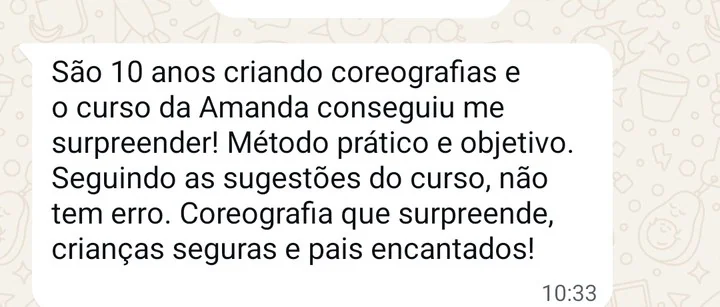 Mensagem de Bruna Oliveira, professora no Espaço Plié: São 10 anos criando coreografias e o curso da Amanda conseguiu me surpreender. Método prático e objetivo. Seguindo as sugestões do curso, não tem erro: coreografia que surpreende, crianças seguras e pais encantados.