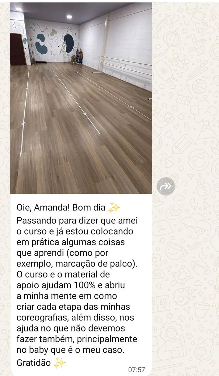 Mensagem de professora com foto da sala marcada no chão: Oie, Amanda! Bom dia. Passando para dizer que amei o curso e já estou colocando em prática algumas coisas que aprendi, como por exemplo marcação de palco. O curso e o material de apoio ajudam 100% e abriu a minha mente em como criar cada etapa das minhas coreografias, além disso nos ajuda no que não devemos fazer também, principalmente no baby que é o meu caso. Gratidão.