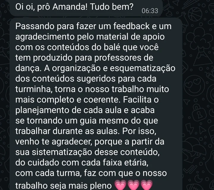 Mensagem de professora: Passando para fazer um feedback e um agradecimento pelo material de apoio com os conteúdos do balé que você tem produzido para professores de dança. A organização e esquematização dos conteúdos sugeridos para cada turminha torna o nosso trabalho muito mais completo e coerente. Facilita o planejamento de cada aula e acaba se tornando um guia mesmo do que trabalhar durante as aulas. A partir da sua sistematização desse conteúdo, do cuidado com cada faixa etária, com cada turma, faz com que o nosso trabalho seja mais pleno.