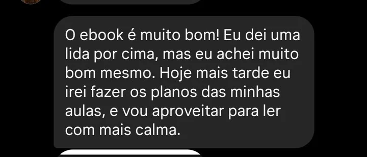 Mensagem de professora: O ebook é muito bom! Eu dei uma lida por cima, mas eu achei muito bom mesmo. Hoje mais tarde eu irei fazer os planos das minhas aulas, e vou aproveitar para ler com mais calma.