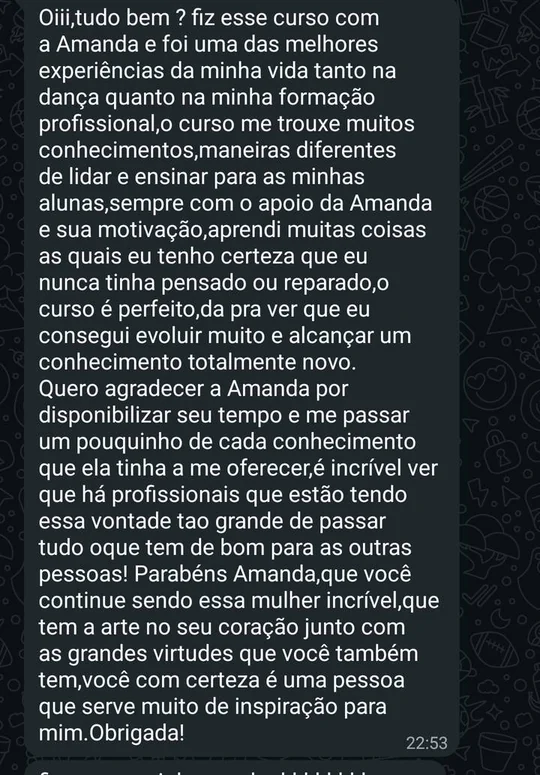 Mensagem de professora: Fiz esse curso com a Amanda e foi uma das melhores experiências da minha vida, tanto na dança quanto na minha formação profissional. O curso me trouxe muitos conhecimentos, maneiras diferentes de lidar e ensinar para as minhas alunas. Aprendi muitas coisas as quais eu tenho certeza que eu nunca tinha pensado ou reparado. O curso é perfeito, dá pra ver que eu consegui evoluir muito e alcançar um conhecimento totalmente novo. Parabéns Amanda, você é uma pessoa que serve muito de inspiração para mim. Obrigada!