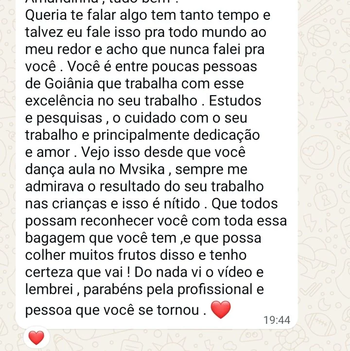 Mensagem de professora: Queria te falar algo que tem tanto tempo e talvez eu fale isso pra todo mundo ao meu redor e acho que nunca falei pra você. Você é entre poucas pessoas de Goiânia que trabalha com esse excelência no seu trabalho. Estudos e pesquisas, o cuidado com o seu trabalho e principalmente dedicação e amor. Sempre me admirava o resultado do seu trabalho nas crianças e isso é nítido. Parabéns pela profissional e pessoa que você se tornou.