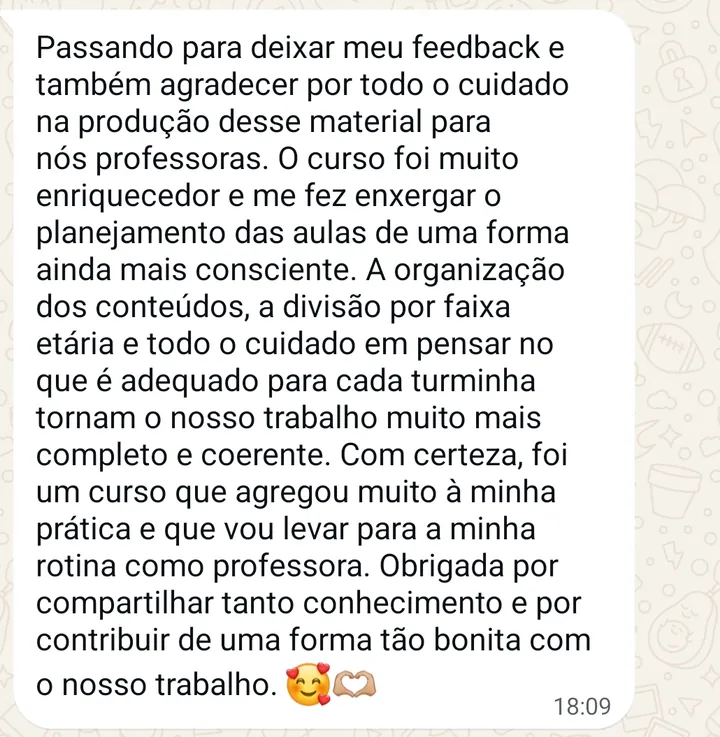 Mensagem de professora: Passando para deixar meu feedback e também agradecer por todo o cuidado na produção desse material para nós professoras. O curso foi muito enriquecedor e me fez enxergar o planejamento das aulas de uma forma ainda mais consciente. A organização dos conteúdos, a divisão por faixa etária e todo o cuidado em pensar no que é adequado para cada turminha tornam o nosso trabalho muito mais completo e coerente. Com certeza, foi um curso que agregou muito à minha prática e que vou levar para a minha rotina como professora. Obrigada por compartilhar tanto conhecimento e por contribuir de uma forma tão bonita com o nosso trabalho.